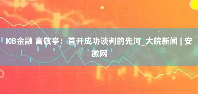 K8金融 高敬亭：首开成功谈判的先河_大皖新闻 | 安徽网