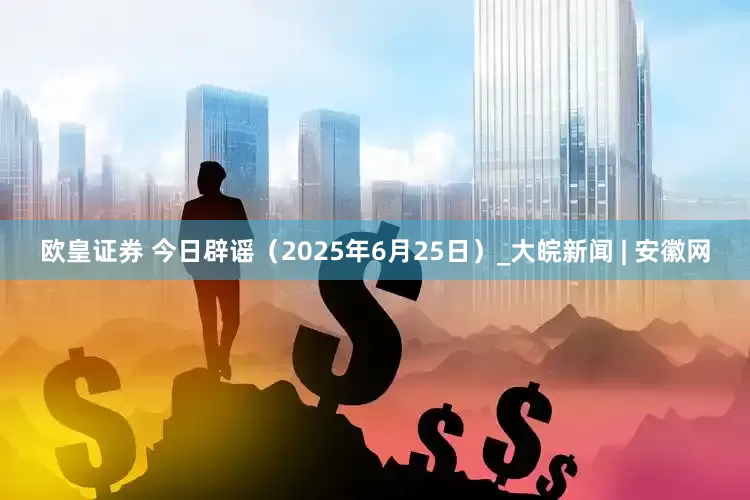 欧皇证券 今日辟谣（2025年6月25日）_大皖新闻 | 安徽网