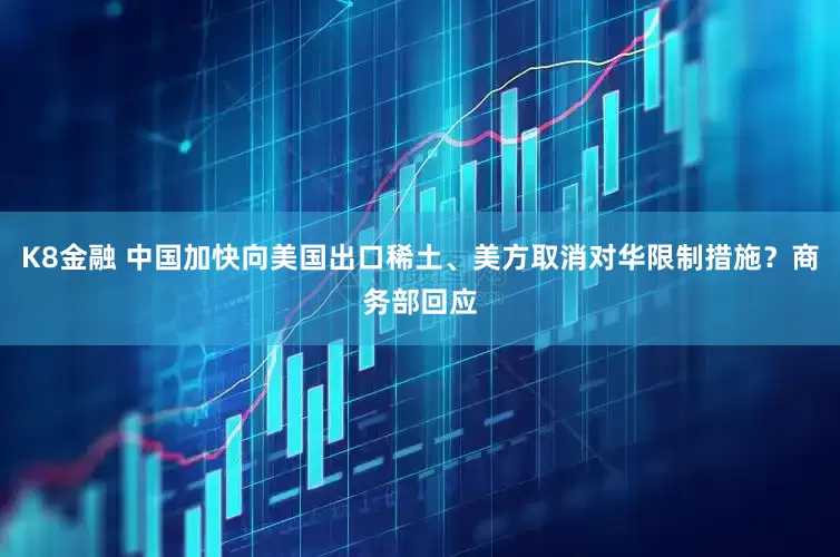 K8金融 中国加快向美国出口稀土、美方取消对华限制措施？商务部回应