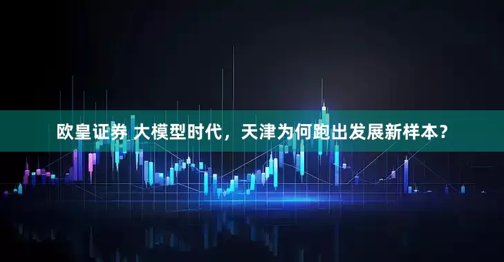 欧皇证券 大模型时代，天津为何跑出发展新样本？