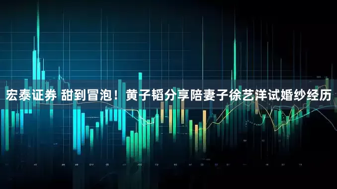 宏泰证券 甜到冒泡！黄子韬分享陪妻子徐艺洋试婚纱经历