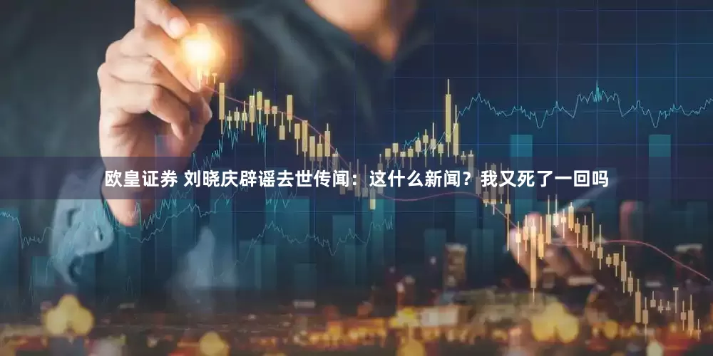 欧皇证券 刘晓庆辟谣去世传闻：这什么新闻？我又死了一回吗