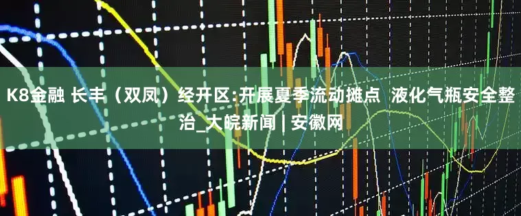K8金融 长丰（双凤）经开区:开展夏季流动摊点  液化气瓶安全整治_大皖新闻 | 安徽网