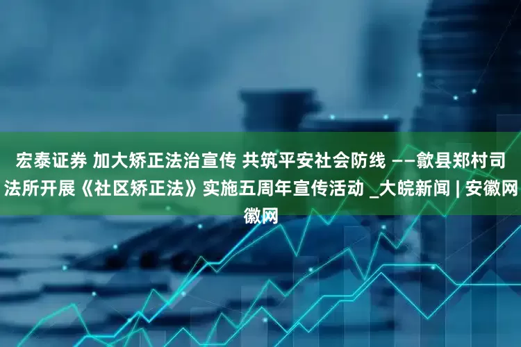 宏泰证券 加大矫正法治宣传 共筑平安社会防线 ——歙县郑村司法所开展《社区矫正法》实施五周年宣传活动 _大皖新闻 | 安徽网