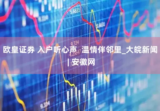 欧皇证券 入户听心声  温情伴邻里_大皖新闻 | 安徽网