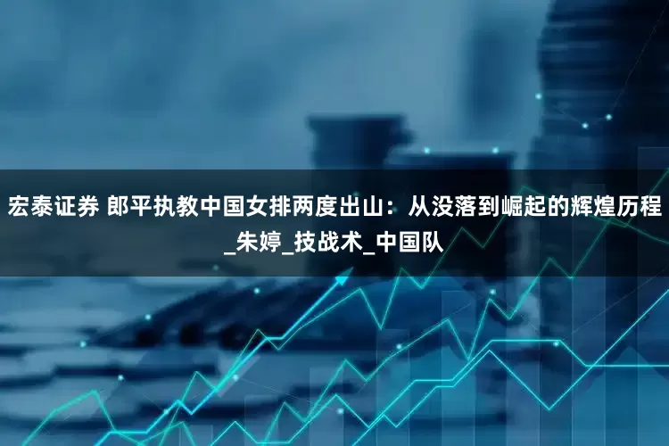 宏泰证券 郎平执教中国女排两度出山：从没落到崛起的辉煌历程_朱婷_技战术_中国队
