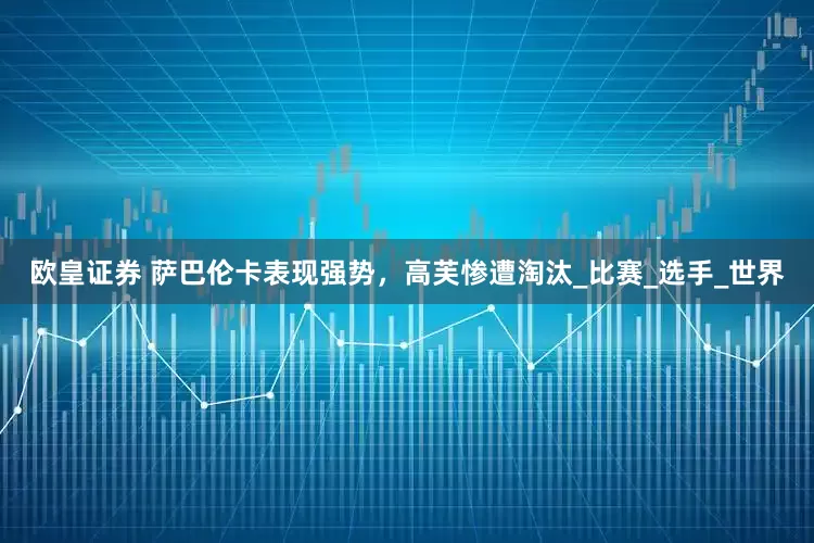 欧皇证券 萨巴伦卡表现强势，高芙惨遭淘汰_比赛_选手_世界