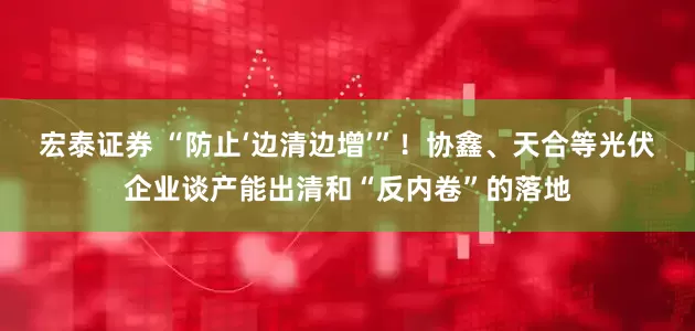 宏泰证券 “防止‘边清边增’”！协鑫、天合等光伏企业谈产能出清和“反内卷”的落地