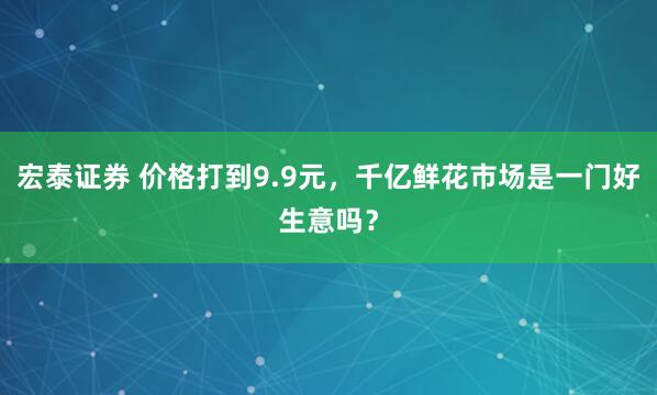 宏泰证券 价格打到9.9元，千亿鲜花市场是一门好生意吗？