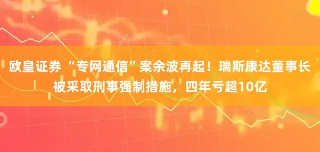 欧皇证券 “专网通信”案余波再起！瑞斯康达董事长被采取刑事强制措施，四年亏超10亿