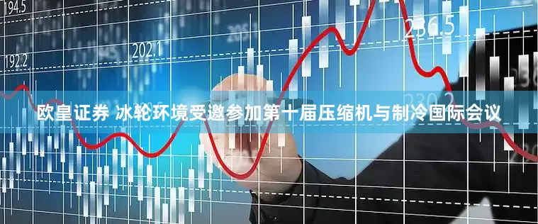 欧皇证券 冰轮环境受邀参加第十届压缩机与制冷国际会议
