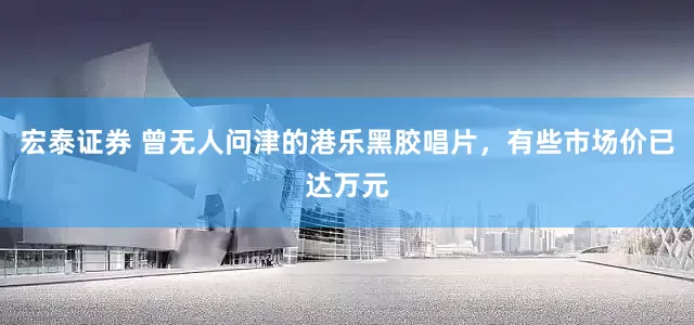 宏泰证券 曾无人问津的港乐黑胶唱片，有些市场价已达万元
