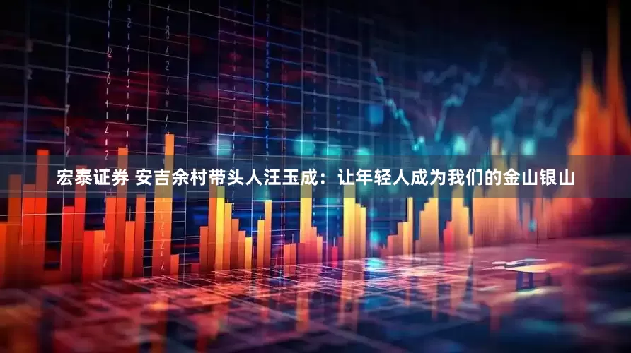 宏泰证券 安吉余村带头人汪玉成：让年轻人成为我们的金山银山