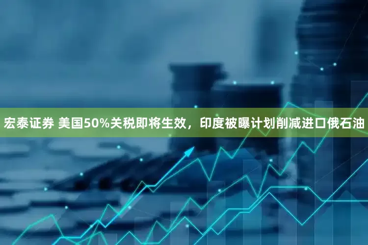 宏泰证券 美国50%关税即将生效，印度被曝计划削减进口俄石油