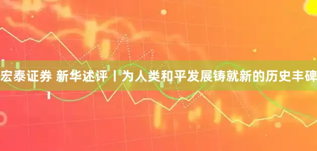 宏泰证券 新华述评丨为人类和平发展铸就新的历史丰碑