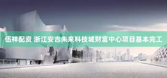 伍祥配资 浙江安吉未来科技城财富中心项目基本完工