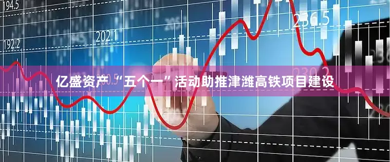 亿盛资产 “五个一”活动助推津潍高铁项目建设