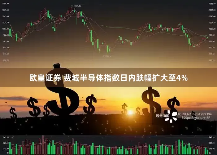 欧皇证券 费城半导体指数日内跌幅扩大至4%