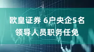 欧皇证券 6户央企5名领导人员职务任免