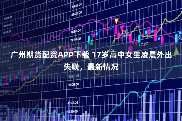 广州期货配资APP下载 17岁高中女生凌晨外出失联，最新情况